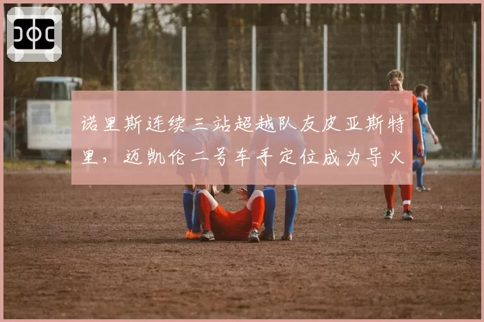 诺里斯连续三站超越队友皮亚斯特里，迈凯伦二号车手定位成为导火索