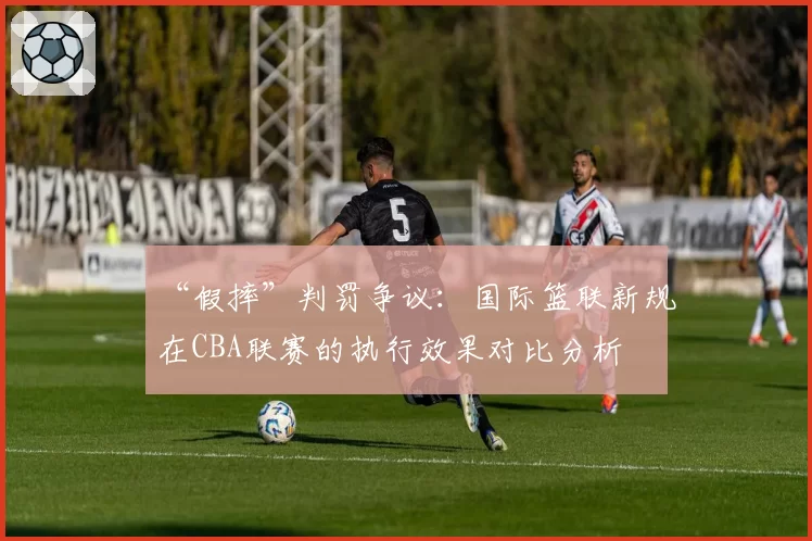 “假摔”判罚争议:国际篮联新规在CBA联赛的执行效果对比分析