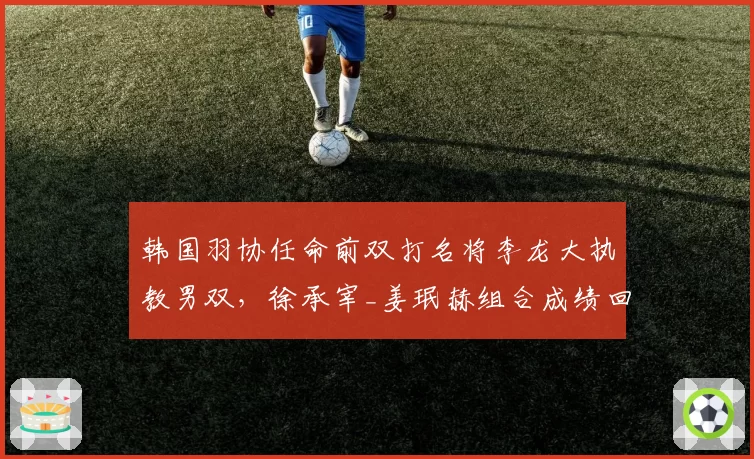 韩国羽协任命前双打名将李龙大执教男双，徐承宰_姜珉赫组合成绩回升明显