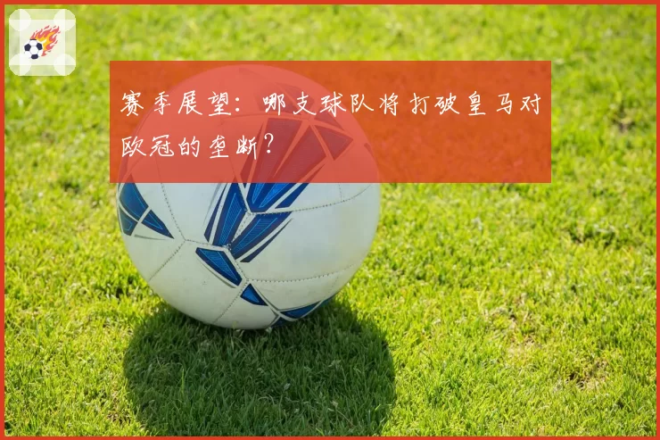 赛季展望：哪支球队将打破皇马对欧冠的垄断？