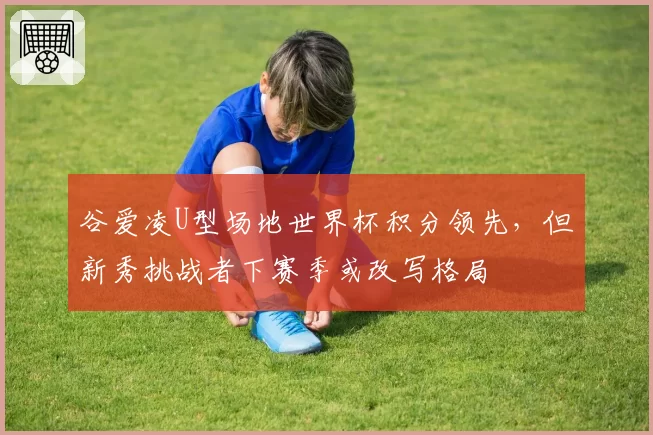 谷爱凌U型场地世界杯积分领先，但新秀挑战者下赛季或改写格局