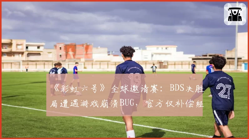 《彩虹六号》全球邀请赛：BDS决胜局遭遇游戏崩溃BUG，官方仅补偿经济遭怒喷“敷衍”