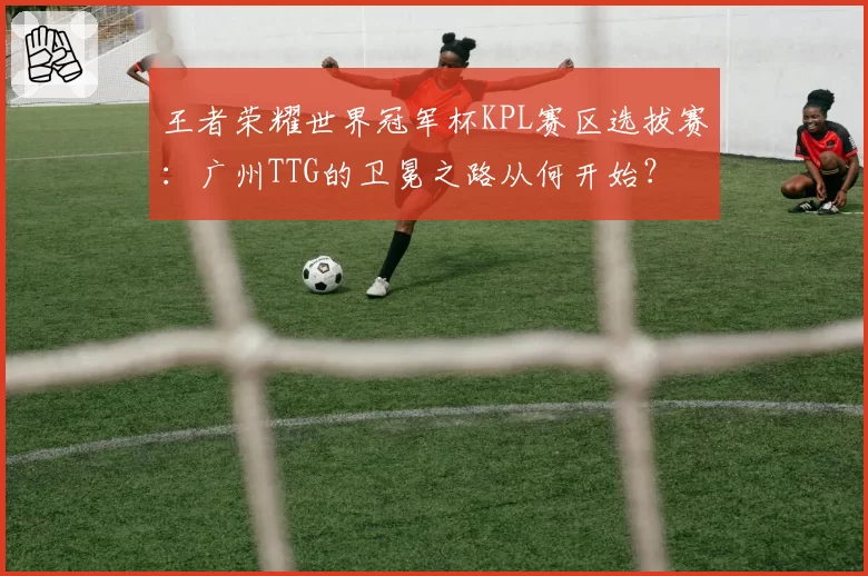 王者荣耀世界冠军杯KPL赛区选拔赛：广州TTG的卫冕之路从何开始？