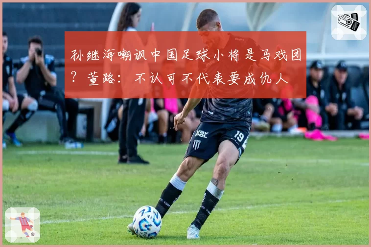 孙继海嘲讽中国足球小将是马戏团?董路:不认可不代表要成仇人