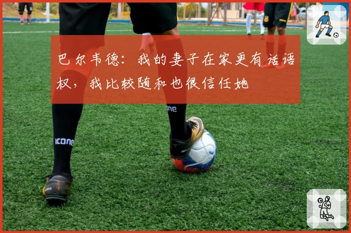 巴尔韦德：我的妻子在家更有话语权，我比较随和也很信任她