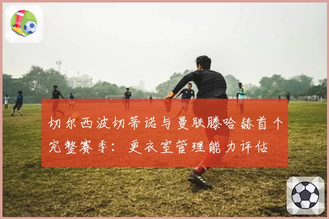 切尔西波切蒂诺与曼联滕哈赫首个完整赛季：更衣室管理能力评估