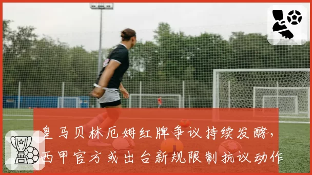 皇马贝林厄姆红牌争议持续发酵，西甲官方或出台新规限制抗议动作