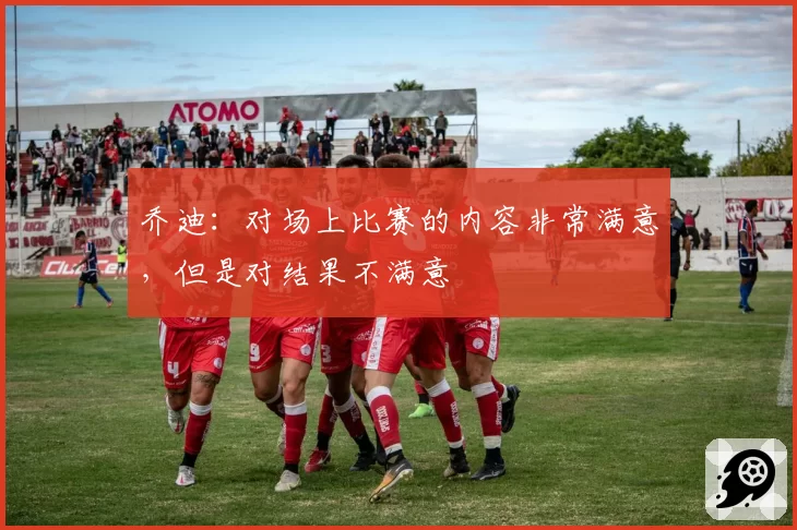 乔迪:对场上比赛的内容非常满意,但是对结果不满意