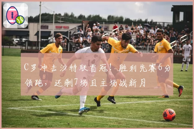 C罗冲击沙特联首冠!胜利先赛6分领跑,还剩7场且主场战新月