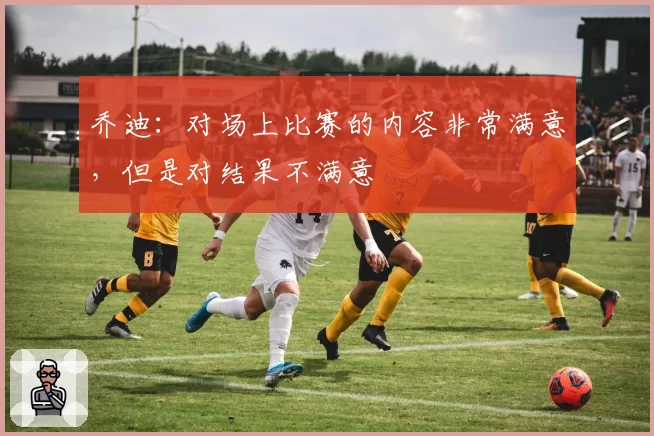 乔迪:对场上比赛的内容非常满意,但是对结果不满意