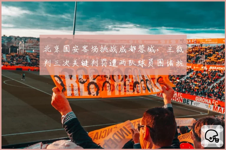 北京国安客场挑战成都蓉城，主裁判三次关键判罚遭两队球员围堵抗议