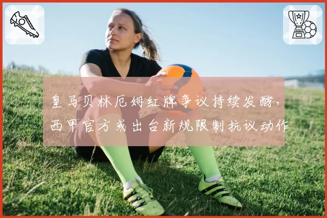 皇马贝林厄姆红牌争议持续发酵，西甲官方或出台新规限制抗议动作
