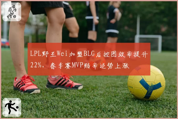 LPL野王Wei加盟BLG后控图效率提升22%，春季赛MVP赔率逆势上涨