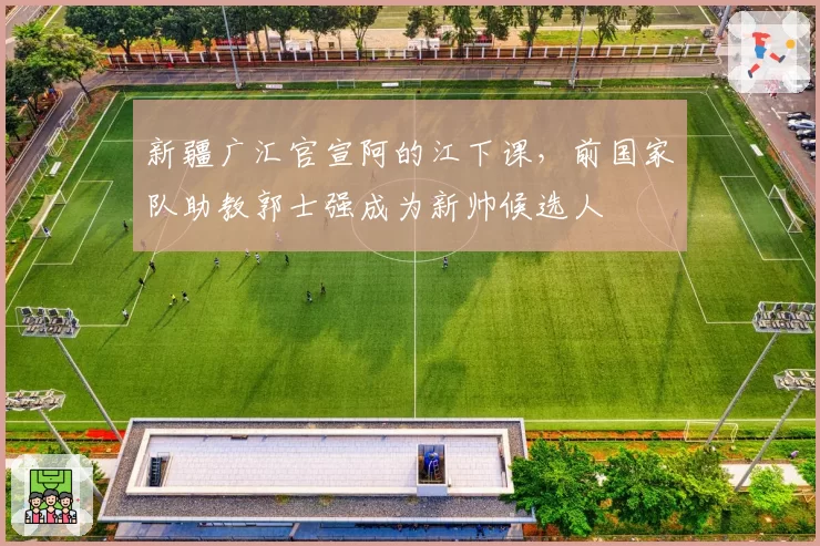 新疆广汇官宣阿的江下课，前国家队助教郭士强成为新帅候选人