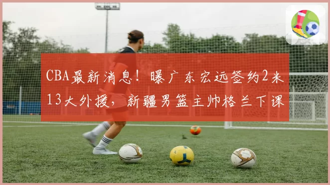 CBA最新消息!曝广东宏远签约2米13大外援,新疆男篮主帅格兰下课