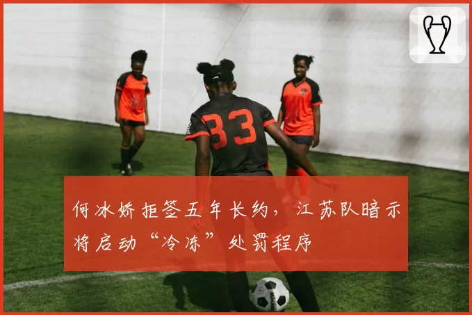 何冰娇拒签五年长约，江苏队暗示将启动“冷冻”处罚程序