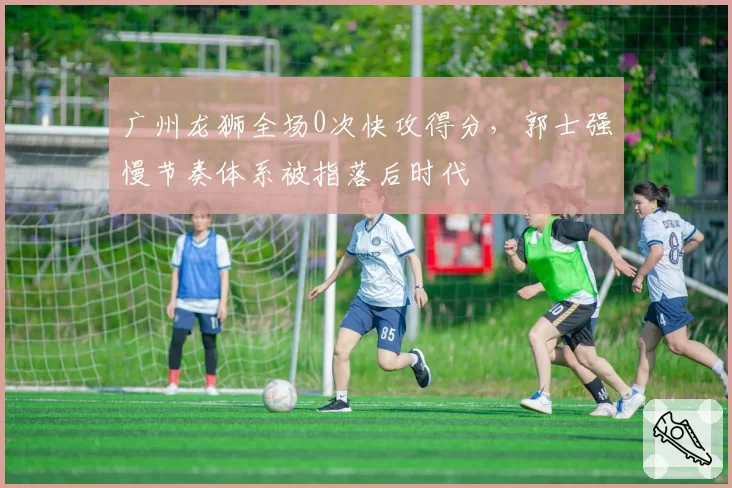广州龙狮全场0次快攻得分，郭士强慢节奏体系被指落后时代