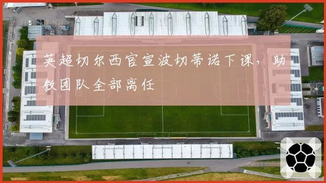 英超切尔西官宣波切蒂诺下课，助教团队全部离任