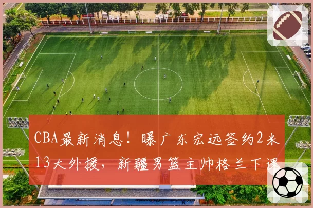 CBA最新消息!曝广东宏远签约2米13大外援,新疆男篮主帅格兰下课