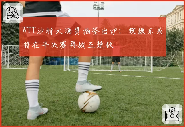 WTT沙特大满贯抽签出炉：樊振东或将在半决赛再战王楚钦