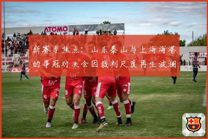 新赛季焦点:山东泰山与上海海港的争冠对决会因裁判尺度再生波澜吗?