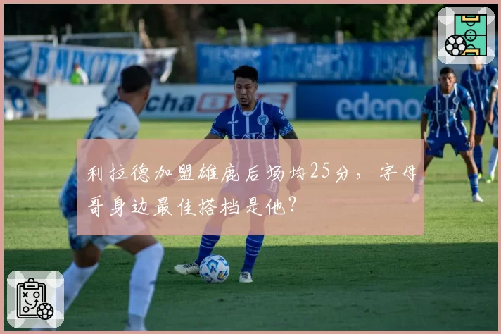 利拉德加盟雄鹿后场均25分,字母哥身边最佳搭档是他?