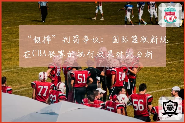 “假摔”判罚争议:国际篮联新规在CBA联赛的执行效果对比分析