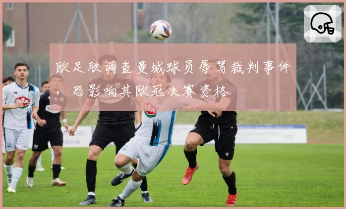 欧足联调查曼城球员辱骂裁判事件，恐影响其欧冠决赛资格