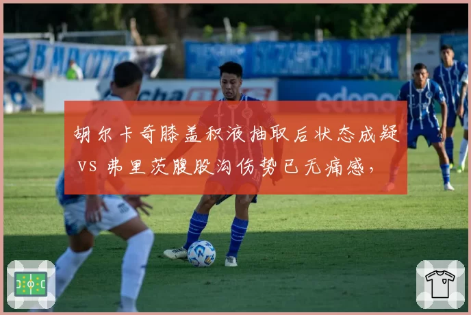 胡尔卡奇膝盖积液抽取后状态成疑 vs 弗里茨腹股沟伤势已无痛感,发球大炮回归时间表差距明显