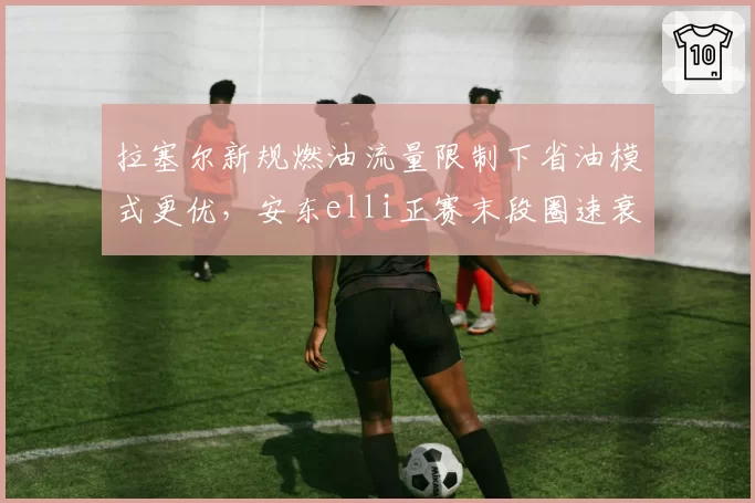 拉塞尔新规燃油流量限制下省油模式更优,安东elli正赛末段圈速衰减却高出一倍__br_