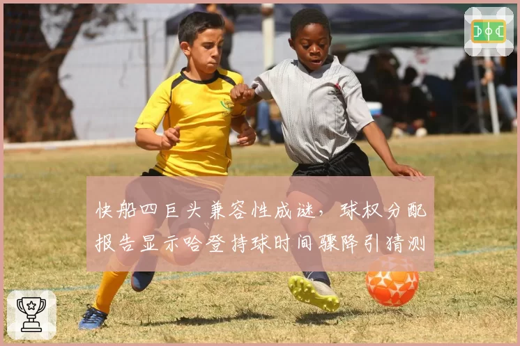 快船四巨头兼容性成谜，球权分配报告显示哈登持球时间骤降引猜测