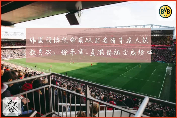 韩国羽协任命前双打名将李龙大执教男双，徐承宰_姜珉赫组合成绩回升明显