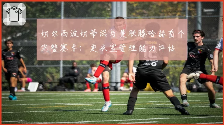 切尔西波切蒂诺与曼联滕哈赫首个完整赛季：更衣室管理能力评估