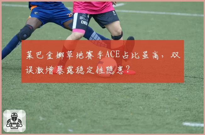 莱巴金娜草地赛季ACE占比虽高，双误激增暴露稳定性隐患？