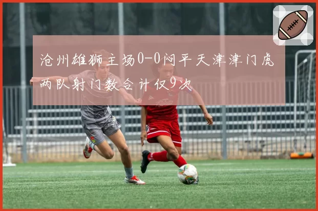 沧州雄狮主场0-0闷平天津津门虎 两队射门数合计仅9次