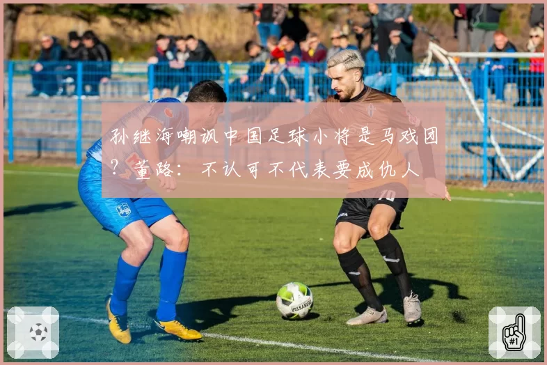 孙继海嘲讽中国足球小将是马戏团?董路:不认可不代表要成仇人