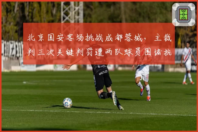 北京国安客场挑战成都蓉城，主裁判三次关键判罚遭两队球员围堵抗议