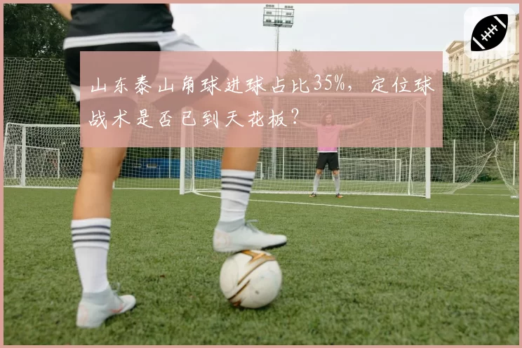 山东泰山角球进球占比35%，定位球战术是否已到天花板？
