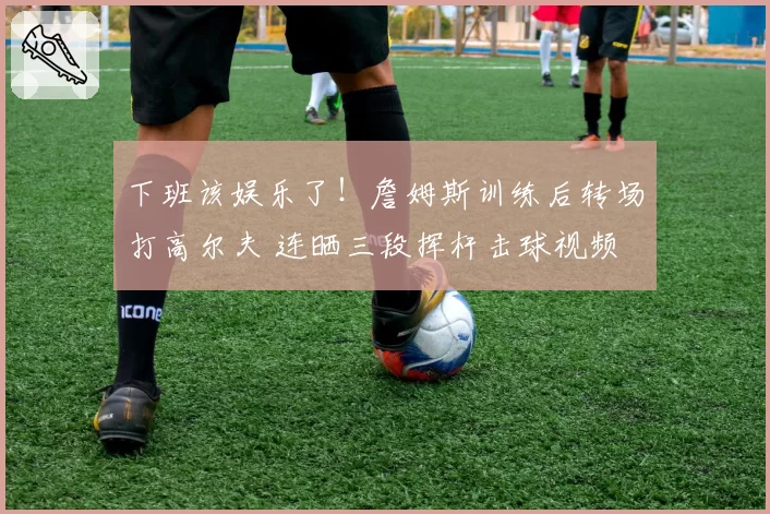 下班该娱乐了!詹姆斯训练后转场打高尔夫 连晒三段挥杆击球视频