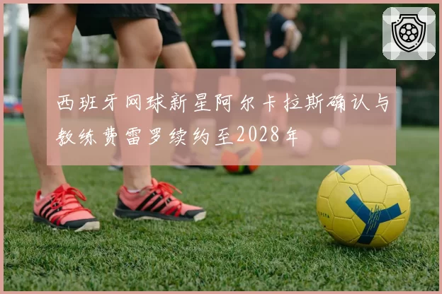 西班牙网球新星阿尔卡拉斯确认与教练费雷罗续约至2028年