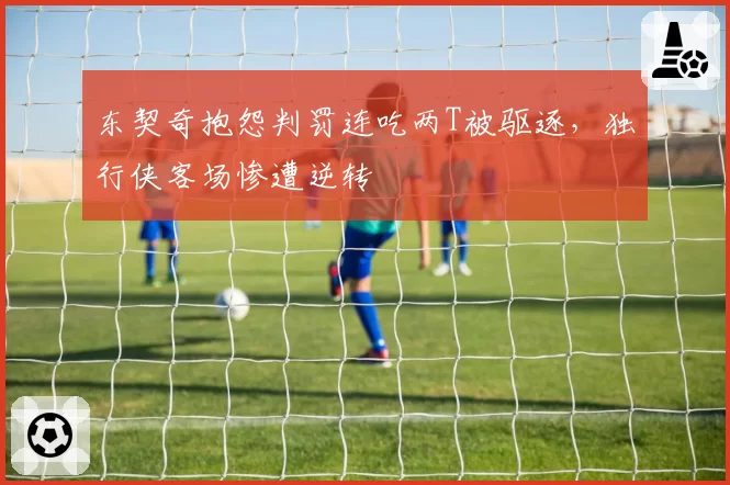 东契奇抱怨判罚连吃两T被驱逐，独行侠客场惨遭逆转