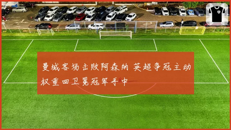 曼城客场击败阿森纳 英超争冠主动权重回卫冕冠军手中