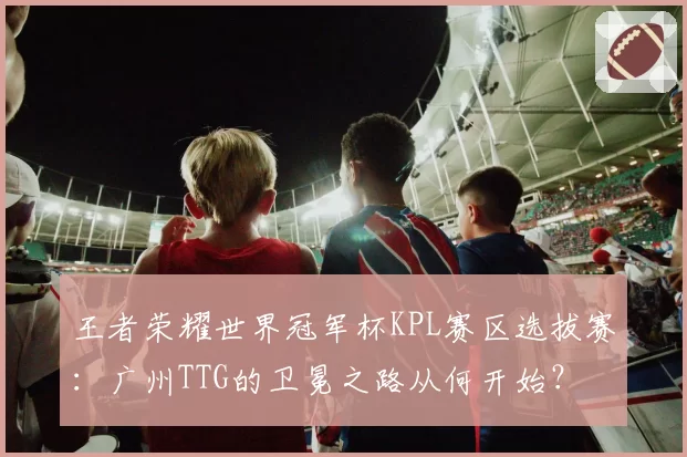 王者荣耀世界冠军杯KPL赛区选拔赛：广州TTG的卫冕之路从何开始？