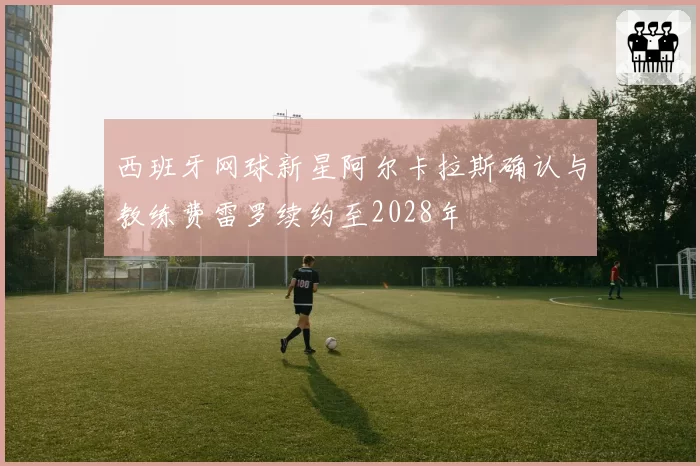 西班牙网球新星阿尔卡拉斯确认与教练费雷罗续约至2028年