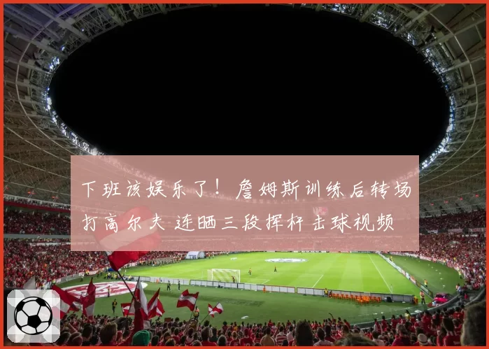 下班该娱乐了!詹姆斯训练后转场打高尔夫 连晒三段挥杆击球视频