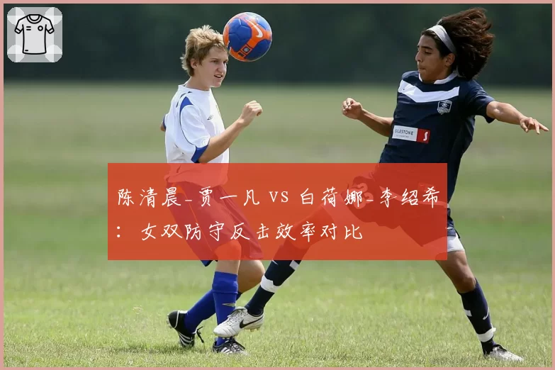 陈清晨_贾一凡 vs 白荷娜_李绍希：女双防守反击效率对比