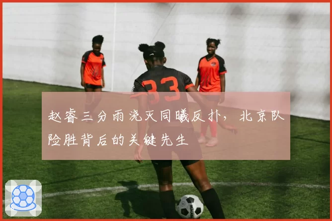 赵睿三分雨浇灭同曦反扑,北京队险胜背后的关键先生