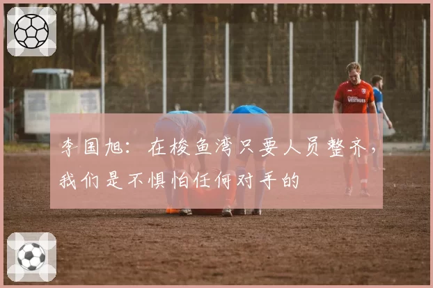 李国旭：在梭鱼湾只要人员整齐，我们是不惧怕任何对手的