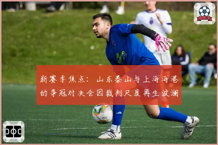 新赛季焦点:山东泰山与上海海港的争冠对决会因裁判尺度再生波澜吗?