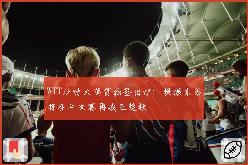 WTT沙特大满贯抽签出炉：樊振东或将在半决赛再战王楚钦